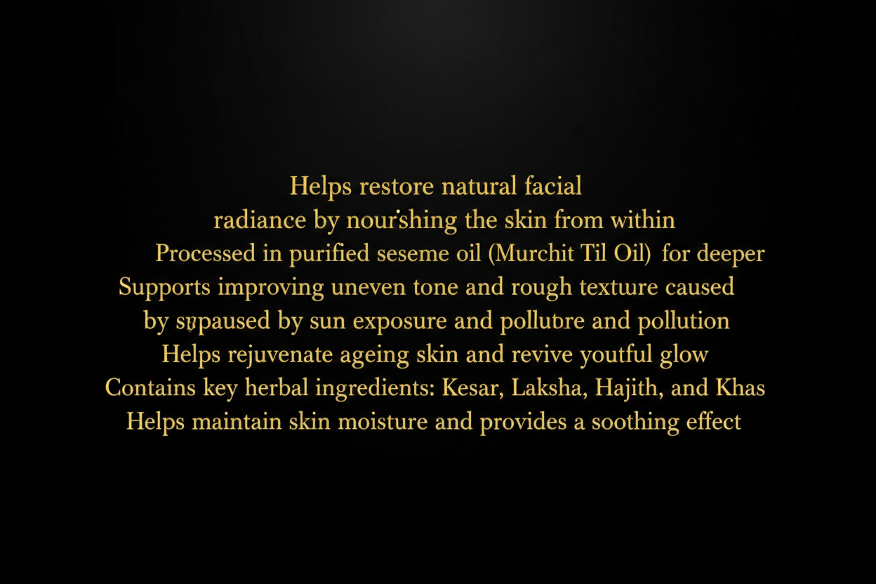 WRITTEN TEXT: GENERATE AN IMAGE WHERE THIS TEXT IS WRITTEN AGAINST PLAIN BLACK GROUND: Helps restore natural facial glow by nourishing the skin from within Processed in purified sesame oil (Murchit Til Oil) for deeper absorption Supports improving uneven skin tone and rough texture caused by sun exposure and pollution Helps rejuvenate ageing skin and revive youthful radiance Contains key herbal ingredients: Kesar, Laksha, Majith, Haldi, and Khas Helps maintain skin moisture and provides a soothing effect 